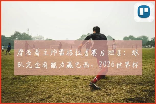 摩洛哥主帅雷格拉吉赛后坦言:球队完全有能力赢巴西,2026世界杯野心已显露无疑