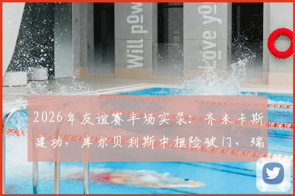 2026年友谊赛半场实录：齐米卡斯建功，库尔贝利斯中框险破门，瑞典0-1希腊关键战解析