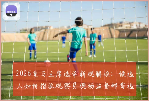 2026皇马主席选举新规解读：候选人如何指派观察员现场监督邮寄选票，确保选举公平性
