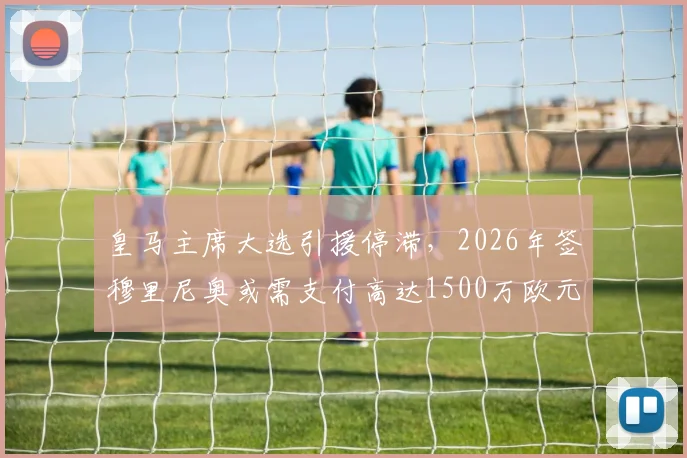 皇马主席大选引援停滞，2026年签穆里尼奥或需支付高达1500万欧元违约金