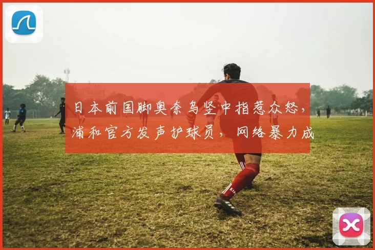 日本前国脚奥奈乌竖中指惹众怒,浦和官方发声护球员,网络暴力成职业足球新痛点